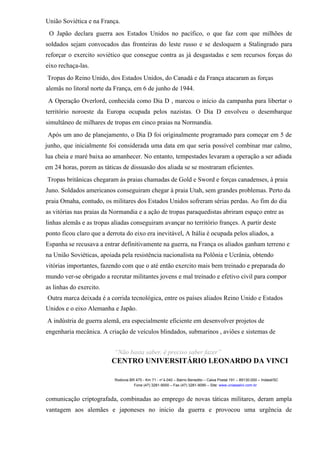 União Soviética e na França.
O Japão declara guerra aos Estados Unidos no pacífico, o que faz com que milhões de
soldados sejam convocados das fronteiras do leste russo e se desloquem a Stalingrado para
reforçar o exercito soviético que consegue contra as já desgastadas e sem recursos forças do
eixo rechaça-las.
Tropas do Reino Unido, dos Estados Unidos, do Canadá e da França atacaram as forças
alemãs no litoral norte da França, em 6 de junho de 1944.
A Operação Overlord, conhecida como Dia D , marcou o início da campanha para libertar o
território noroeste da Europa ocupada pelos nazistas. O Dia D envolveu o desembarque
simultâneo de milhares de tropas em cinco praias na Normandia.
Após um ano de planejamento, o Dia D foi originalmente programado para começar em 5 de
junho, que inicialmente foi considerada uma data em que seria possível combinar mar calmo,
lua cheia e maré baixa ao amanhecer. No entanto, tempestades levaram a operação a ser adiada
em 24 horas, porem as táticas de dissuasão dos aliada se se mostraram eficientes.
Tropas britânicas chegaram às praias chamadas de Gold e Sword e forças canadenses, à praia
Juno. Soldados americanos conseguiram chegar à praia Utah, sem grandes problemas. Perto da
praia Omaha, contudo, os militares dos Estados Unidos sofreram sérias perdas. Ao fim do dia
as vitórias nas praias da Normandia e a ação de tropas paraquedistas abriram espaço entre as
linhas alemãs e as tropas aliadas conseguiram avançar no território françes. A partir deste
ponto ficou claro que a derrota do eixo era inevitável, A Itália é ocupada pelos aliados, a
Espanha se recusava a entrar definitivamente na guerra, na França os aliados ganham terreno e
na União Soviéticas, apoiada pela resistência nacionalista na Polônia e Ucrânia, obtendo
vitórias importantes, fazendo com que o até então exercito mais bem treinado e preparada do
mundo ver-se obrigado a recrutar militantes jovens e mal treinado e efetivo civil para compor
as linhas do exercito.
Outra marca deixada é a corrida tecnológica, entre os países aliados Reino Unido e Estados
Unidos e o eixo Alemanha e Japão.
A indústria de guerra alemã, era especialmente eficiente em desenvolver projetos de
engenharia mecânica. A criação de veículos blindados, submarinos , aviões e sistemas de
“Não basta saber, é preciso saber fazer”
CENTRO UNIVERSITÁRIO LEONARDO DA VINCI
Rodovia BR 470 - Km 71 - no
1.040 – Bairro Benedito – Caixa Postal 191 – 89130-000 – Indaial/SC
Fone (47) 3281-9000 – Fax (47) 3281-9090 – Site: www.uniasselvi.com.br
comunicação criptografada, combinadas ao emprego de novas táticas militares, deram ampla
vantagem aos alemães e japoneses no inicio da guerra e provocou uma urgência de
 