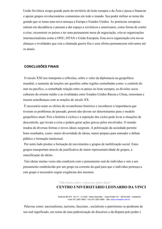 União Soviética ocupa grande parte do território do leste europeu e da Ásia e passa a financiar
e apoiar grupos revolucionários comunistas em todo o mundo. Seu poder militar se torna tão
grande que se torna uma nova ameaça a Europa e Estados Unidos. As potencias europeias
entram em decadência e passam a dar espaço a soviéticos e americanos, como forma de conter
a crise, reconstruir os países e ter uma permanente mesa de negociação, cria-se organizações
internacionalistas como a ONU, OTAN e União Europeia. Esta nova organização cria novas
alianças e rivalidades que cria a chamada guerra fria e seus efeitos permanecem relevantes até
os atuais.
CONCLUSÔES FINAIS
O século XXI nos transporta a reflexões, sobre o valor da diplomacia na geopolítica
mundial, o aumento de tenções em questões sobre regiões conturbadas como: o controle do
mar no pacifico, a conturbado relação entre os países no leste europeu, as divisões socio
culturais do oriente médio e as rivalidades entre Estados Unidos Rússia e China, remontam e
trazem semelhanças com as tenções do século XX.
É necessário notar os efeitos do revanchismo histórico e reconhecer a importância que
tiveram os problemas do passado, porem não devem ser determinantes para o modelo
geopolítico atual. Pois a história é cíclica e a repetição dos ciclos pode levar a situações de
descontrole, que levam a crise e podem gerar ações graves pelos envolvidos. O mundo
mudou de diversas formas e novos ideais surgiram. A politização da sociedade permite
bons resultados, como: maior diversidade de ideias, maior preparo para entender o debate
público e formação intelectual.
Por outro lado produz a formação de movimentos e grupos de mobilização social. Estes
grupos transportam através da justificativa de maior representatividade de grupos, a
massificação de ideias.
Tais ideias muitas vezes não condizem com o pensamento real do individuo e sim a um
pensamento estabelecido por um grupo ou corrente da qual para que o individuo pertença a
este grupo é necessário seguir exigências dos mesmos.
“Não basta saber, é preciso saber fazer”
CENTRO UNIVERSITÁRIO LEONARDO DA VINCI
Rodovia BR 470 - Km 71 - no
1.040 – Bairro Benedito – Caixa Postal 191 – 89130-000 – Indaial/SC
Fone (47) 3281-9000 – Fax (47) 3281-9090 – Site: www.uniasselvi.com.br
Palavras como: nacionalismo, nazismo, fascismo , socialismo e patriotismo se perderam de
seu real significado, em nome de uma padronização de discursos e da disputa pelo poder e
 