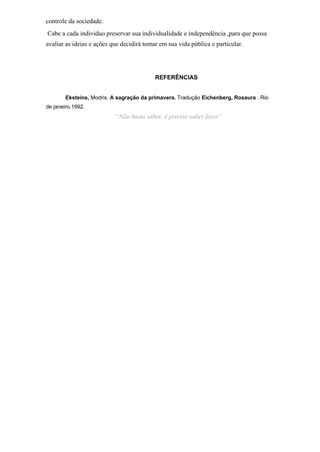 controle da sociedade.
Cabe a cada individuo preservar sua individualidade e independência ,para que possa
avaliar as ideias e ações que decidirá tomar em sua vida pública e particular.
REFERÊNCIAS
Eksteins, Modris. A sagração da primavera. Tradução Eichenberg, Rosaura . Rio
de janeiro,1992.
“Não basta saber, é preciso saber fazer”
 