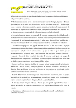 “Não basta saber, é preciso saber fazer”
CENTRO UNIVERSITÁRIO LEONARDO DA VINCI
Rodovia BR 470 - Km 71 - no
1.040 – Bairro Benedito – Caixa Postal 191 – 89130-000 – Indaial/SC
Fone (47) 3281-9000 – Fax (47) 3281-9090 – Site: www.uniasselvi.com.br
reformistas, que culminaram em crise na relação entre a Europa e as colônias possibilitando a
independência dessas colônias.
O declínio da era colonial levou a crise econômica países como Portugal, Espanha e Holanda,
que concorriam no lucrativo mercado marítimo, deixam um espaço maior para a Inglaterra que
passa a controlar o Comercio mundial. A grande demanda por produtos, levou ao aumento da
necessidade de se produzir de forma mais rápida e em grande quantidade, essa demanda leva
ao desenvolvimento e mecanização da indústria criando a revolução industrial.
A revolução industrial cria um novo mercado de consumo mais amplo e diversificado, onde a
produção em massa substitui a manufatura. Também houve uma expansão do sistema bancário
e necessidade de movimentação da economia. A união destes fatores abriram caminho para o
fim da escravidão e criação de uma nova classe de trabalhadores assalariados das indústrias.
A industrialização propiciou uma gigante demanda por mão de obra nas cidades e migração
em massa de pessoas do interior dos países para grandes centros industriais. Esta migração em
massa muda a relação entre as classes socias , já que o valor de quem detém grandes
proporções de terra (nobreza), passa a ser substituído por que detém o capital financeiro (
burguesia e bancos ). Com o declínio do poder da nobreza e da igreja , a relação de
pertencimento dos camponeses a determinada localidade se perde e a migração em massa para
as cidades cria novos contornos na estrutura social dos países.
Diversos problemas decorrem da falta de estrutura urbana nesta primeira leva imigrantes,
dentre eles : baixos salários, condições precárias de trabalho e moradia, proliferação de
doenças. Estes problemas levam ao surgimento de movimentos de mobilização social,
conhecidos como movimentos comunistas.
O século XIX também é marcado por um forte sentimento nacionalista, após as guerras
napoleônicas era necessário a reconstrução da soberania dos países, nesta reconstrução é
preciso destacar : Império Austro-Húngaro , Rússia , Alemanha e Itália.
Os Impérios Austro-Húngaro e Russo , Passam por uma grande expansão totalizando 18
nações pertencentes ao Império Austro-Húngaro e o Império Russo tornando-se o maior do
planeta.
A Alemanha e a Itália passam por um processo de unificação tornando-se, finalmente
soberanias nacionais.
 