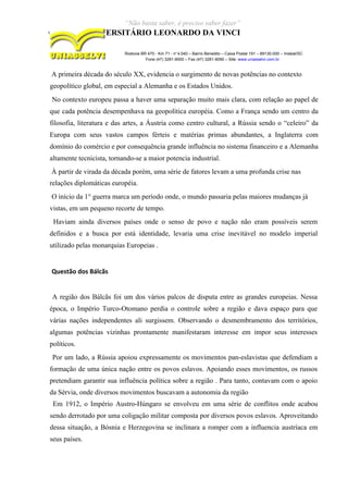 “Não basta saber, é preciso saber fazer”
CENTRO UNIVERSITÁRIO LEONARDO DA VINCI
Rodovia BR 470 - Km 71 - no
1.040 – Bairro Benedito – Caixa Postal 191 – 89130-000 – Indaial/SC
Fone (47) 3281-9000 – Fax (47) 3281-9090 – Site: www.uniasselvi.com.br
A primeira década do século XX, evidencia o surgimento de novas potências no contexto
geopolítico global, em especial a Alemanha e os Estados Unidos.
No contexto europeu passa a haver uma separação muito mais clara, com relação ao papel de
que cada potência desempenhava na geopolítica européia. Como a França sendo um centro da
filosofia, literatura e das artes, a Áustria como centro cultural, a Rússia sendo o “celeiro” da
Europa com seus vastos campos férteis e matérias primas abundantes, a Inglaterra com
domínio do comércio e por consequência grande influência no sistema financeiro e a Alemanha
altamente tecnicista, tornando-se a maior potencia industrial.
À partir de virada da década porém, uma série de fatores levam a uma profunda crise nas
relações diplomáticas européia.
O início da 1° guerra marca um período onde, o mundo passaria pelas maiores mudanças já
vistas, em um pequeno recorte de tempo.
Haviam ainda diversos países onde o senso de povo e nação não eram possíveis serem
definidos e a busca por está identidade, levaria uma crise inevitável no modelo imperial
utilizado pelas monarquias Europeias .
Questão dos Bálcãs
A região dos Bálcãs foi um dos vários palcos de disputa entre as grandes europeias. Nessa
época, o Império Turco-Otomano perdia o controle sobre a região e dava espaço para que
várias nações independentes ali surgissem. Observando o desmembramento dos territórios,
algumas potências vizinhas prontamente manifestaram interesse em impor seus interesses
políticos.
Por um lado, a Rússia apoiou expressamente os movimentos pan-eslavistas que defendiam a
formação de uma única nação entre os povos eslavos. Apoiando esses movimentos, os russos
pretendiam garantir sua influência política sobre a região . Para tanto, contavam com o apoio
da Sérvia, onde diversos movimentos buscavam a autonomia da região
Em 1912, o Império Austro-Húngaro se envolveu em uma série de conflitos onde acabou
sendo derrotado por uma coligação militar composta por diversos povos eslavos. Aproveitando
dessa situação, a Bósnia e Herzegovina se inclinara a romper com a influencia austríaca em
seus países.
 