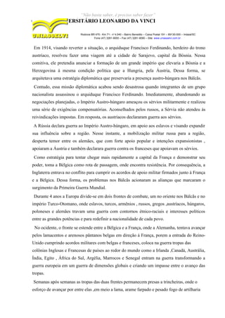 “Não basta saber, é preciso saber fazer”
CENTRO UNIVERSITÁRIO LEONARDO DA VINCI
Rodovia BR 470 - Km 71 - no
1.040 – Bairro Benedito – Caixa Postal 191 – 89130-000 – Indaial/SC
Fone (47) 3281-9000 – Fax (47) 3281-9090 – Site: www.uniasselvi.com.br
Em 1914, visando reverter a situação, o arquiduque Francisco Ferdinando, herdeiro do trono
austríaco, resolveu fazer uma viagem até a cidade de Sarajevo, capital da Bósnia. Nessa
comitiva, ele pretendia anunciar a formação de um grande império que elevaria a Bósnia e a
Herzegovina à mesma condição política que a Hungria, pela Áustria, Dessa forma, se
arquitetava uma estratégia diplomática que preservaria a presença austro-húngara nos Bálcãs.
Contudo, essa missão diplomática acabou sendo desastrosa quando integrantes de um grupo
nacionalista assassinou o arquiduque Francisco Ferdinando. Imediatamente, abandonando as
negociações planejadas, o Império Austro-húngaro ameaçou os sérvios militarmente e realizou
uma série de exigências compensatórias. Aconselhados pelos russos, a Sérvia não atendeu às
reivindicações impostas. Em resposta, os austríacos declararam guerra aos sérvios.
A Rússia declara guerra ao Império Austro-húngaro, em apoio aos eslavos e visando expandir
sua influência sobre a região. Nesse instante, a mobilização militar russa para a região,
desperta temor entre os alemães, que com forte apoio popular e intenções expansionistas ,
apoiaram a Áustria e também declarara guerra contra os franceses que apoiavam os sérvios.
Como estratégia para tentar chegar mais rapidamente a capital da França e demonstrar seu
poder, toma a Bélgica como rota de passagem, onde encontra resistência. Por consequência, a
Inglaterra entrava no conflito para cumprir os acordos de apoio militar firmados junto à França
e a Bélgica. Dessa forma, os problemas nos Bálcãs acionaram as alianças que marcaram o
surgimento da Primeira Guerra Mundial.
Durante 4 anos a Europa divide-se em dois frontes de combate, um no oriente nos Bálcãs e no
império Turco-Otomano, onde eslavos, turcos, armênios , russos, gregos ,austríacos, húngaros,
poloneses e alemães travam uma guerra com contornos étnico-raciais e interesses políticos
entre as grandes potências e para redefinir a nacionalidade de cada povo.
No ocidente, o fronte se estende entre a Bélgica e a França, onde a Alemanha, tentava avançar
pelos lamacentos e arenosos pântanos belgas em direção á França, porem a entrada do Reino-
Unido cumprindo acordos militares com belgas e franceses, coloca na guerra tropas das
colônias Inglesas e Francesas de países ao redor do mundo como a Irlanda ,Canadá, Austrália,
Índia, Egito , África do Sul, Argélia, Marrocos e Senegal entram na guerra transformando a
guerra europeia em um guerra de dimensões globais e criando um impasse entre o avanço das
tropas.
Semanas após semanas as tropas das duas frentes permanecem presas a trincheiras, onde o
esforço de avançar por entre elas ,em meio a lama, arame farpado e pesado fogo de artilharia
 