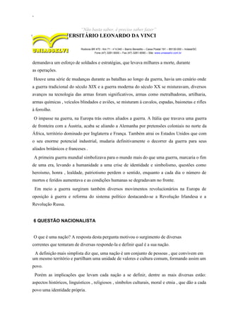 ,
“Não basta saber, é preciso saber fazer”
CENTRO UNIVERSITÁRIO LEONARDO DA VINCI
Rodovia BR 470 - Km 71 - no
1.040 – Bairro Benedito – Caixa Postal 191 – 89130-000 – Indaial/SC
Fone (47) 3281-9000 – Fax (47) 3281-9090 – Site: www.uniasselvi.com.br
demandava um esforço de soldados e estratégias, que levava milhares a morte, durante
as operações.
Houve uma série de mudanças durante as batalhas ao longo da guerra, havia um cenário onde
a guerra tradicional do século XIX e a guerra moderna do século XX se misturavam, diversos
avanços na tecnologia das armas foram significativos, armas como metralhadoras, artilharia,
armas químicas , veículos blindados e aviões, se misturam á cavalos, espadas, baionetas e rifles
à ferrolho.
O impasse na guerra, na Europa trás outros aliados a guerra. A Itália que travava uma guerra
de fronteira com a Áustria, acaba se aliando a Alemanha por pretensões coloniais no norte da
África, território dominado por Inglaterra e França. Também atrai os Estados Unidos que com
o seu enorme potencial industrial, mudaria definitivamente o decorrer da guerra para seus
aliados britânicos e franceses .
A primeira guerra mundial simbolizava para o mundo mais do que uma guerra, marcaria o fim
de uma era, levando a humanidade a uma crise de identidade e simbolismo, questões como
heroísmo, honra , lealdade, patriotismo perdem o sentido, enquanto a cada dia o número de
mortos e feridos aumentava e as condições humanas se degradavam no fronte.
Em meio a guerra surgiram também diversos movimentos revolucionários na Europa de
oposição à guerra e reforma do sistema político destacando-se a Revolução Irlandesa e a
Revolução Russa.
6 QUESTÃO NACIONALISTA
O que é uma nação? A resposta desta pergunta motivou o surgimento de diversas
correntes que tentaram de diversas responde-la e definir qual é a sua nação.
A definição mais simplista diz que, uma nação é um conjunto de pessoas , que convivem em
um mesmo território e partilham uma unidade de valores e cultura comum, formando assim um
povo.
Porém as implicações que levam cada nação a se definir, dentre as mais diversas estão:
aspectos históricos, linguísticos , religiosos , símbolos culturais, moral e etnia , que dão a cada
povo uma identidade própria.
 