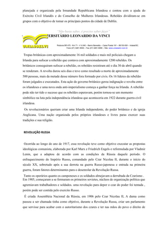 planejada e organizada pela Irmandade Republicana Irlandesa e contou com a ajuda do
Exército Civil Irlandês e do Conselho de Mulheres Irlandesas. Rebeldes dividiram-se em
grupos com o objetivo de tomar os principais pontos da cidade de Dublin.
“Não basta saber, é preciso saber fazer”
CENTRO UNIVERSITÁRIO LEONARDO DA VINCI
Rodovia BR 470 - Km 71 - no
1.040 – Bairro Benedito – Caixa Postal 191 – 89130-000 – Indaial/SC
Fone (47) 3281-9000 – Fax (47) 3281-9090 – Site: www.uniasselvi.com.br
Tropas britânicas com aproximadamente 16 mil soldados e mais mil policiais chegam a
Irlanda para sufocar a rebelião que contava com aproximadamente 1200 rebeldes. Os
britânicos conseguiram sufocar a rebelião, os rebeldes resistiram até o dia 30 de abril quando
se renderam. A revolta durou seis dias e teve como resultado a morte de aproximadamente
500 pessoas, mais da metade desse número fora formado por civis. Os 16 líderes da rebelião
foram julgados e executados. Esta ação do governo britânico gerou indignação e revolta entre
os irlandeses e uma nova onda anti-imperialismo começa a ganhar força na Irlanda. A rebelião
pode não ter tido o sucesso que os rebeldes esperavam, porém tornou-se um momento
simbólico na luta pela independência irlandesa que aconteceria em 1922 durante guerra civil
irlandesa.
Os revolucionários queriam criar uma Irlanda independente, do poder britânico e da igreja
Anglicana. Uma nação organizada pelos próprios irlandeses e livres paras exercer suas
tradições e sua religião.
REVOLUÇÃO RUSSA
Ocorrida ao longo do ano de 1917, essa revolução teve como objetivo executar as propostas
ideológicas comunista, elaborada por Karl Marx e Friedrich Engels e reformulada por Vladmir
Lenin, que a adaptou de acordo com as condições da Rússia daquele período. O
enfraquecimento do Império Russo, comandado pelo Czar Nicolau II, durante o início do
século XX, sobretudo após a sua derrota na guerra Russo-japonesa e entrada na primeira
guerra, foram fatores determinantes para o desenrolar da Revolução Russa.
Tanto os operários quanto os camponeses e os soldados almejavam a derrubada da Czarismo .
Em 1905, começaram a se formaram os primeiros sovietes, núcleos de organização política que
agremiavam trabalhadores e soldados. uma revolução para depor o czar do poder foi tentada ,
porém pode ser contida pelo exercito Russo.
É criada Assembleia Nacional da Rússia, em 1906 pelo Czar Nicolau II, A duma como
passou a ser chamada tinha como objetivo, durante a Revolução Russa, criar um parlamento
que servisse para acabar com o autoritarismo dos czares e ter nas mãos do povo o direito de
 