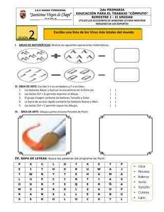 Escribo una lista de los Virus más letales del mundo
I. AREAS DE MATEMÁTICAS: Realiza las siguientes operaciones matemáticas:
II. ÁREA DE ARTE: Escribe V si es verdadero y F si es falso:
1. Los botones Alejar y Acercar se encuentran en la ficha ver. ( )
2. Las teclas Ctrl + G permite imprimir el dibujo. ( )
3. El grupo Imagen contiene los botones Tamaño y Color. ( )
4. La barra de acceso rápido contiene los botones Nuevo y Abrir. ( )
5. Las teclas Ctrl + C permite copiar los dibujos. ( )
III. ÁREA DE ARTE: Dibuja y pinta el ícono Pinceles de Paint:
IV. SOPA DE LETRAS: Busca las palabras del programa de Paint:
P X C L O T X E T P
E I T H X R U W A J
T W N Y T E H G M A
L U P C I N T I A X
O G R F E Q E R Ñ A
W Z R A D L Z A O P
R A N E L L E R B U
S E R O L O C S T L
2do PRIMARIA
EDUCACIÓN PARA EL TRABAJO “CÓMPUTO”
BIMESTRE I - II UNIDAD
UTILIZO LOS ACCESORIOS DE WINDOWS 10 PARA MOSTRAR
IMÁGENES DE LOS DEPORTES
SESIÓN 2
 