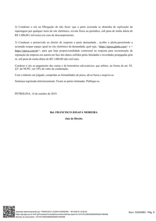 2) Condenar o réu na Obrigação de não fazer: que a parte acionada se abstenha de replicação da
reportagem por qualquer meio de site eletrônico, revista física ou periódico, sob pena de multa diária de
R$ 1.000,00 ( mil reais) em caso de descumprimento;
3) Condenar o promovido ao direito de resposta a parte demandada , acolho o pleito,permitindo a
acionada ocupar espaço igual no site eletrônico da demandada, qual seja, < > e <https://epoca.globo.com/
>, para que haja proporcionalidade contextual na resposta para reconstrução dahttps://epoca.com.br/
reputação da empresa ora autora em face dos danos sofridos pelas falsidades e inverdades propagadas pela
ré, sob pena de multa diária de R$ 1.000,00 (dez mil reais.
Condeno o réu ao pagamento das custas e de honorários advocatícios, que arbitro, na forma do art. 85,
§2º, do NCPC, em 10% do valor da condenação.
Com o trânsito em julgado, cumpridas as formalidades de praxe, dê-se baixa e arquive-se.
Sentença registrada eletronicamente. Ficam as partes intimadas. Publique-se.
PETROLINA, 14 de outubro de 2019.
Bel. FRANCISCO JOSAFÁ MOREIRA
Juiz de Direito
Num. 52324083 - Pág. 9Assinado eletronicamente por: FRANCISCO JOSAFA MOREIRA - 18/10/2019 12:08:33
https://pje.tjpe.jus.br:443/1g/Processo/ConsultaDocumento/listView.seam?x=19101812083358400000051494498
Número do documento: 19101812083358400000051494498
 