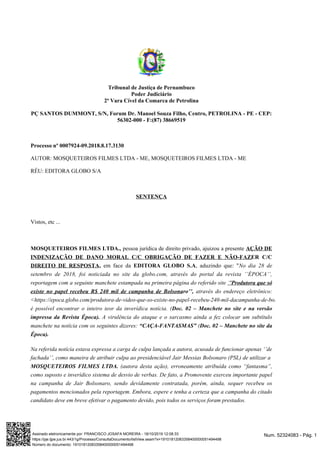 Tribunal de Justiça de Pernambuco
Poder Judiciário
2ª Vara Cível da Comarca de Petrolina
PÇ SANTOS DUMMONT, S/N, Forum Dr. Manoel Souza Filho, Centro, PETROLINA - PE - CEP:
56302-000 - F:(87) 38669519
Processo nº 0007924-09.2018.8.17.3130
AUTOR: MOSQUETEIROS FILMES LTDA - ME, MOSQUETEIROS FILMES LTDA - ME
RÉU: EDITORA GLOBO S/A
SENTENÇA
Vistos, etc ...
MOSQUETEIROS FILMES LTDA., pessoa jurídica de direito privado, ajuizou a presente AÇÃO DE
INDENIZAÇÃO DE DANO MORAL C/C OBRIGAÇÃO DE FAZER E NÃO-FAZER C/C
DIREITO DE RESPOSTA, em face da EDITORA GLOBO S.A, aduzindo que: "No dia 28 de
setembro de 2018, foi noticiada no site da globo.com, através do portal da revista ’’ÉPOCA’’,
reportagem com a seguinte manchete estampada na primeira página do referido site ‘’Produtora que só
através do endereço eletrônico:existe no papel recebeu R$ 240 mil de campanha de Bolsonaro’’,
<https://epoca.globo.com/produtora-de-video-que-so-existe-no-papel-recebeu-240-mil-dacampanha-de-bolsonaro-23107926>
é possível encontrar o inteiro teor da inverídica notícia. (Doc. 02 – Manchete no site e na versão
A virulência do ataque e o sarcasmo ainda a fez colocar um subtítuloimpressa da Revista Época).
manchete na notícia com os seguintes dizeres: (“CAÇA-FANTASMAS” Doc. 02 – Manchete no site da
Época).
Na referida notícia estava expressa a carga de culpa lançada a autora, acusada de funcionar apenas ‘’de
fachada’’, como maneira de atribuir culpa ao presidenciável Jair Messias Bolsonaro (PSL) de utilizar a
(autora desta ação), erroneamente atribuída como “fantasma”,MOSQUETEIROS FILMES LTDA.
como suposto e inverídico sistema de desvio de verbas. De fato, a Promovente exerceu importante papel
na campanha de Jair Bolsonaro, sendo devidamente contratada, porém, ainda, sequer recebeu os
pagamentos mencionados pela reportagem. Embora, espere e tenha a certeza que a campanha do citado
candidato deve em breve efetivar o pagamento devido, pois todos os serviços foram prestados.
Num. 52324083 - Pág. 1Assinado eletronicamente por: FRANCISCO JOSAFA MOREIRA - 18/10/2019 12:08:33
https://pje.tjpe.jus.br:443/1g/Processo/ConsultaDocumento/listView.seam?x=19101812083358400000051494498
Número do documento: 19101812083358400000051494498
 