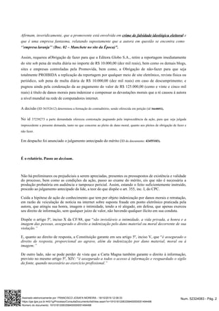 Afirmam, inveridicamente, que a promovente está envolvida em ecrime de falsidade ideológica eleitoral
que é uma empresa fantasma, relatando supostamente que a autora em questão se encontra como
(‘’empresa laranja’’ Doc. 02 – Manchete no site da Época)".
Assim, requereu aObrigação de fazer para que a Editora Globo S.A., retire a reportagem imediatamente
do site sob pena de multa diária no importe de R$ 10.000,00 (dez mil reais), bem como os demais blogs,
sites e empresas controladas pela Promovida, bem como, a Obrigação de não-fazer para que seja
totalmente PROIBIDA a replicação da reportagem por qualquer meio de site eletrônico, revista física ou
periódico, sob pena de multa diária de R$ 10.000,00 (dez mil reais) em caso de descumprimento; e
pugnou ainda pela condenação da ao pagamento do valor de R$ 125.000,00 (cento e vinte e cinco mil
reais) à título de danos morais para indenizar e compensar as devastações morais que a ré causou à autora
a nível mundial na rede de computadores internet.
A decisão (ID 36352612) determinou a formação do contraditório, sendo oferecida em petição (id 36648052),
No id 37238273 a parte demandada ofereceu contestação pugnando pela improcedência da ação, para que seja julgada
improcedente a presente demanda, tanto no que concerne ao pleito de dano moral, quanto aos pleitos de obrigação de fazer e
não fazer.
Em despacho foi anunciado o julgamento antecipado do mérito (ID do documento: 42455183).
É o relatório. Passo ao .decisum
Não há preliminares ou prejudiciais a serem apreciadas, presentes os pressupostos de existência e validade
do processo, bem como as condições da ação, passo ao exame do mérito, eis que não é necessária a
produção probatória em audiência e tampouco pericial. Assim, estando o feito suficientemente instruído,
procedo ao julgamento antecipado da lide, a teor do que dispõe o art. 355, inc. I, do CPC.
Cuida a hipótese de ação de conhecimento que tem por objeto indenização por danos morais e retratação,
em razão de veiculação de notícia na internet sobre suposta fraude em ponto eletrônico praticada pela
autora, que atingiu sua honra, imagem e intimidade, tendo a ré alegado, em defesa, que apenas exerceu
seu direito de informação, sem qualquer juízo de valor, não havendo qualquer ilícito em sua conduta.
Dispõe o artigo 5º, inciso X da CF/88, que “são invioláveis a intimidade, a vida privada, a honra e a
imagem das pessoas, assegurado o direito a indenização pelo dano material ou moral decorrente de sua
violação.”
E, quanto ao direito de resposta, a Constituição garante em seu artigo 5º, inciso V, que “é assegurado o
direito de resposta, proporcional ao agravo, além da indenização por dano material, moral ou à
imagem;”
De outro lado, não se pode perder de vista que a Carta Magna também garante o direito à informação,
previsto no mesmo artigo 5º, XIV: “é assegurado a todos o acesso à informação e resguardado o sigilo
da fonte, quando necessário ao exercício profissional.”
Num. 52324083 - Pág. 2Assinado eletronicamente por: FRANCISCO JOSAFA MOREIRA - 18/10/2019 12:08:33
https://pje.tjpe.jus.br:443/1g/Processo/ConsultaDocumento/listView.seam?x=19101812083358400000051494498
Número do documento: 19101812083358400000051494498
 
