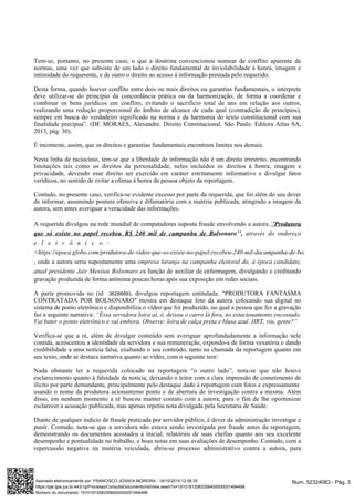 Tem-se, portanto, no presente caso, o que a doutrina convencionou nomear de conflito aparente de
normas, uma vez que subsiste de um lado o direito fundamental de inviolabilidade à honra, imagem e
intimidade do requerente, e de outro o direito ao acesso à informação prestada pelo requerido.
Desta forma, quando houver conflito entre dois ou mais direitos ou garantias fundamentais, o intérprete
deve utilizar-se do princípio da concordância prática ou da harmonização, de forma a coordenar e
combinar os bens jurídicos em conflito, evitando o sacrifício total de uns em relação aos outros,
realizando uma redução proporcional do âmbito de alcance de cada qual (contradição de princípios),
sempre em busca do verdadeiro significado na norma e da harmonia do texto constitucional com sua
finalidade precípua”. (DE MORAES, Alexandre. Direito Constitucional. São Paulo: Editora Atlas SA,
2013, pág. 30).
É inconteste, assim, que os direitos e garantias fundamentais encontram limites nos demais.
Nesta linha de raciocínio, tem-se que a liberdade de informação não é um direito irrestrito, encontrando
limitações tais como os direitos da personalidade, neles incluídos os direitos à honra, imagem e
privacidade, devendo esse direito ser exercido em caráter estritamente informativo e divulgar fatos
verídicos, no sentido de evitar a ofensa à honra da pessoa objeto da reportagem.
Contudo, no presente caso, verifica-se evidente excesso por parte da requerida, que foi além do seu dever
de informar, assumindo postura ofensiva e difamatória com a matéria publicada, atingindo a imagem da
autora, sem antes averiguar a veracidade das informações.
A requerida divulgou na rede mundial de computadores suposta fraude envolvendo a autora ‘’Produtora
através do endereçoque só existe no papel recebeu R$ 240 mil de campanha de Bolsonaro’’,
e l e t r ô n i c o :
<https://epoca.globo.com/produtora-de-video-que-so-existe-no-papel-recebeu-240-mil-dacampanha-de-bolsonaro-23107926>
, onde a autora seria supostamente uma empresa laranja na campanha eleitoral do, à época candidato,
atual presidente Jair Messias Bolsonaro ea função de auxiliar de enfermagem, divulgando e creditando
gravação produzida de forma anônima poucas horas após sua exposição em redes sociais.
A parte promovida no (id ), divulgou reportagem entitulada: "PRODUTORA FANTASMA3626689
CONTRATADA POR BOLSONARO" mostra em destaque foto da autora colocando sua digital no
sistema de ponto eletrônico e disponibiliza o vídeo que foi produzido, no qual a pessoa que fez a gravação
faz a seguinte narrativa: “Essa servidora loira aí, ó, deixou o carro lá fora, no estacionamento encostado.
Vai bater o ponto eletrônico e vai embora. Observe: loira de calça preta e blusa azul. HRT, viu, gente?”
Verifica-se que a ré, além de divulgar conteúdo sem averiguar aprofundadamente a informação nele
contida, acrescentou a identidade da servidora e sua remuneração, expondo-a de forma vexatória e dando
credibilidade a uma notícia falsa, exaltando o seu conteúdo, tanto na chamada da reportagem quanto em
seu texto, onde se destaca narrativa quanto ao vídeo, com o seguinte teor:
Nada obstante ter a requerida colocado na reportagem “o outro lado”, nota-se que não houve
esclarecimento quanto à falsidade da notícia, deixando o leitor com a clara impressão de cometimento de
ilícito por parte demandante, principalmente pelo destaque dado à reportagem com fotos e expressamente
usando o nome da produtora acionantemo ponto e de abertura de investigação contra a mesma. Além
disso, em nenhum momento a ré buscou manter contato com a autora, para o fim de lhe oportunizar
esclarecer a acusação publicada, mas apenas repetiu nota divulgada pela Secretaria de Saúde.
Diante de qualquer indício de fraude praticada por servidor público, é dever da administração investigar e
punir. Contudo, nota-se que a servidora não estava sendo investigada por fraude antes da reportagem,
demonstrando os documentos acostados à inicial, relatórios de suas chefias quanto aos seu excelente
desempenho e pontualidade no trabalho, e boas notas em suas avaliações de desempenho. Contudo, com a
repercussão negativa na matéria veiculada, abriu-se processo administrativo contra a autora, para
Num. 52324083 - Pág. 3Assinado eletronicamente por: FRANCISCO JOSAFA MOREIRA - 18/10/2019 12:08:33
https://pje.tjpe.jus.br:443/1g/Processo/ConsultaDocumento/listView.seam?x=19101812083358400000051494498
Número do documento: 19101812083358400000051494498
 