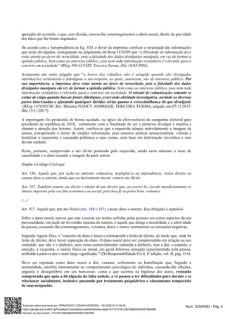 apuração do ocorrido, o que, sem dúvida, causou-lhe constrangimentos e abalo moral, diante da gravidade
dos fatos que lhe foram imputados.
De acordo com a Jurisprudência do Eg. STJ, é dever da imprensa verificar a veracidade das informações
que serão divulgadas, consignando no julgamento do Resp 1676393 que “a liberdade de informação deve
estar atenta ao dever de veracidade, pois a falsidade dos dados divulgados manipula, em vez de formar a
opinião pública, bem como ao interesse público, pois nem toda informação verdadeira é relevante para o
convívio em sociedade” (REsp 896.635/MT, Terceira Turma, DJe 10/03/2008).
Acrescenta em outro julgado que “a honra dos cidadãos não é atingida quando são divulgadas
informações verdadeiras e fidedignas a seu respeito, as quais, outrossim, são de interesse público. Por
sua importância, a imprensa deve estar atenta ao dever de veracidade, pois a falsidade dos dados
, bem como ao interesse público, pois nem todadivulgados manipula em vez de formar a opinião pública
informação verdadeira é relevante para o convívio em sociedade. O veículo de comunicação somente se
exime de culpa quando buscar fontes fidedignas, exercendo atividade investigativa, ouvindo as diversas
.partes interessadas e afastando quaisquer dúvidas sérias quanto à verossimilhança do que divulgará
(REsp 1676393/SP, Rel. Ministra NANCY ANDRIGHI, TERCEIRA TURMA, julgado em 07/11/2017,
DJe 13/11/2017)
A reportagem foi produzida de forma açodada, no ápice da efervescência da campanha eleitoral para
presidente da república de 2018, certamente com a finalidade de ser o primeiro divulgar a matéria e
chamar a atenção dos leitores. Assim, verifica-se que a requerida atingiu indevidamente a imagem da
autora, extrapolando o limite da simples informação, pois assumiu postura sensacionalista, voltada a
hostilizar a requerente e causando polêmica a suas custas, com base em informação inverídica e sem
devido cuidado.
Resta, portanto, comprovado o ato ilícito praticado pela requerida, sendo certo ademais o nexo de
causalidade e o dano causado a imagem da parte autora.
Dispõe o Código Civil que:
Art. 186. Aquele que, por ação ou omissão voluntária, negligência ou imprudência, violar direito ou
causar dano a outrem, ainda que exclusivamente moral, comete ato ilícito.
Art. 187. Também comete ato ilícito o titular de um direito que, ao exercê-lo, excede manifestamente os
limites impostos pelo seu fim econômico ou social, pela boa-fé ou pelos bons costumes.
(…)
Art. 927. Aquele que, por ato ilícito ( ), causar dano a outrem, fica obrigado a repará-lo.arts. 186 e 187
Sobre o dano moral, tem-se que este consiste em lesões sofridas pelas pessoas em certos aspectos da sua
personalidade, em razão de investidas injustas de outrem, é aquele que atinge a moralidade e a afetividade
da pessoa, causando-lhe constrangimentos, vexames, dores e outros sentimentos ou sensações negativas.
Segundo Aguiar Dias, o “conceito de dano é único e corresponde a lesão de direito, de modo que, onde há
lesão de direito, deve haver reparação do dano. O dano moral deve ser compreendido em relação ao seu
conteúdo, que não é o dinheiro, nem coisa comercialmente reduzida a dinheiro, mas a dor, o espanto, a
emoção, a vergonha, a injúria física ou moral, em geral dolorosa sensação experimentada pela pessoa,
atribuída à palavra dor o mais largo significado.” (Da Responsabilidade Civil, 6ª edição, vol. II, pág. 414).
Deve ser reputada como dano moral a dor, vexame, sofrimento ou humilhação que, fugindo à
normalidade, interfira intensamente no comportamento psicológico do indivíduo, causando-lhe aflições,
angústia e desequilíbrio em seu bem-estar, como o que ocorreu na hipótese dos autos, restando
comprovado que após a divulgação da falsa noticia, a ré passou a ter dificuldades para dormir e se
relacionar socialmente, inclusive passando por tratamento psiquiátrico e afastamento temporário
.de suas ocupações
Num. 52324083 - Pág. 4Assinado eletronicamente por: FRANCISCO JOSAFA MOREIRA - 18/10/2019 12:08:33
https://pje.tjpe.jus.br:443/1g/Processo/ConsultaDocumento/listView.seam?x=19101812083358400000051494498
Número do documento: 19101812083358400000051494498
 
