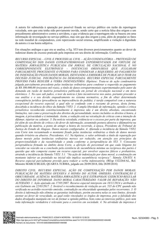 A autora foi submetida à apuração por possível fraude no serviço público em razão da reportagem
veiculada, sem que esta tenha sido previamente ouvida, sendo certo que a notícia falsa deu origem a um
procedimento administrativo contra a servidora, o que evidencia que a reportagem não se baseou em uma
informação de investigação no serviço público, mas sim que deu origem a esta, além de propalar os fatos
na rede mundial de computadores, com repercussão social extensa, amplificando a violação à dignidade
da autora e à sua honra subjetiva.
Em situações análogas a que ora se analisa, o Eg. STJ tem diversos posicionamentos quanto ao dever de
indenizar diante do excesso praticado pela imprensa em seu direito de informação. Confira-se:
RECURSO ESPECIAL – CIVIL E PROCESSUAL CIVIL – AÇÃO CONDENATÓRIA – PRETENSÃO DE
COMPENSAÇÃO DOS DANOS EXTRAPATRIMONIAIS EXPERIMENTADOS EM VIRTUDE DE
MATÉRIA JORNALÍSTICA PUBLICADA EM JORNAL DE CIRCULAÇÃO NACIONAL E NO
CORRESPONDENTE ELETRÔNICO – INSTÂNCIAS ORDINÁRIAS QUE JULGARAM
PARCIALMENTE PROCEDENTE O PEDIDO PARA CONDENAR A REQUERIDA AO PAGAMENTO
DE INDENIZAÇÃO PELOS DANOS MORAIS, ISENTANDO A EMISSORA DE PUBLICAR O TEOR DA
DECISÃO JUDICIAL. INSURGÊNCIA DA DEMANDADA. RECURSO ESPECIAL PARCIALMENTE
PROVIDO PARA REDUZIR A VERBA INDENIZATÓRIA. Hipótese: Trata-se de ação condenatória
julgada parcialmente procedente pelas instâncias ordinárias para condenar a requerida ao pagamento
de R$ 300.000,00 (trezentos mil reais), a título de danos extrapatrimoniais experimentados pelo autor da
demanda em razão de matéria jornalística publicada em jornal de circulação nacional e em meio
eletrônico. 1. No caso sub judice, o teor da notícia é fato incontroverso nos autos, portanto proceder a
sua análise e o seu devido enquadramento no sistema normativo, a fim de obter determinada
conseqüência jurídica (procedência ou improcedência do pedido), é tarefa compatível com a natureza
excepcional do recurso especial, a qual não se confunde com o reexame de provas, desta forma,
descabida a incidência do óbice da Súmula 7/STJ. 2. A ampla liberdade de informação, opinião e crítica
jornalística reconhecida constitucionalmente à imprensa não é um direito absoluto, encontrando
limitações, tais como a preservação dos direitos da personalidade, nestes incluídos os direitos à honra, à
imagem, à privacidade e à intimidade. Assim, a vedação está na veiculação de críticas com a intenção de
difamar, injuriar ou caluniar. 3. Da notícia veiculada, evidencia-se o excesso por parte da imprensa, que
foi além do seu direito de crítica e do dever de informação, assumindo postura ofensiva e difamatória na
publicação da matéria, a ponto de atingir a honra do recorrido, à época, Presidente do Tribunal de
Justiça do Estado de Alagoas. Danos morais configurados. 4. Afastada a incidência da Súmula 7/STJ,
esta Corte tem reexaminado o montante fixado pelas instâncias ordinárias a título de danos morais
quando irrisório ou abusivo. Precedentes. 4.1. Na hipótese, o valor arbitrado a título de reparação por
danos morais pelas instâncias ordinárias merece ser reduzido, em atenção aos princípios da
proporcionalidade e da razoabilidade e ainda conforme a jurisprudência do STJ. 5. Consoante
jurisprudência firmada no âmbito desta Corte, a aferição do percentual em que cada litigante foi
vencedor ou vencido ou a conclusão pela existência de sucumbência mínima ou recíproca das partes é
questão que não comporta exame em recurso especial, por envolver aspectos fáticos e probatórios,
atraindo a incidência da Súmula 7/STJ. 5.1. “Na ação de indenização por dano moral, a condenação em
montante inferior ao postulado na inicial não implica sucumbência recíproca”. Súmula 326/STJ. 6.
(REsp 1322264/AL, Rel.Recurso especial parcialmente provido para reduzir a verba indenizatória.
Ministro MARCO BUZZI, QUARTA TURMA, julgado em 20/09/2018, DJe 28/09/2018)
DIREITO CIVIL. RECURSO ESPECIAL. AÇÃO DE COMPENSAÇÃO POR DANOS MORAIS.
PUBLICAÇÃO DE MATÉRIA OFENSIVA À HONRA DO AUTOR. OMISSÃO, CONTRADIÇÃO E
OBSCURIDADE. AUSÊNCIA. MATÉRIA JORNALÍSTICA QUE EXTRAPOLOU EXERCÍCIO REGULAR
DO DIREITO DE INFORMAR. DANO MORAL CARACTERIZADO. VALOR DE REPARAÇÃO. NÃO
ALTERADO. 1. Ação ajuizada em 17/05/2007. Recurso especial interposto em 10/11/2014 e atribuído a
este Gabinete em 22/03/2017. 2. Inviável o reconhecimento de violação ao art. 535 do CPC quando não
verificada no acórdão recorrido omissão, contradição ou obscuridade apontadas pelos recorrentes. 3. O
direito à informação não elimina as garantias individuais, porém encontra nelas os seus limites, devendo
atentar ao dever de veracidade, ao qual estão vinculados os órgãos de imprensa, pois a falsidade dos
dados divulgados manipula em vez de formar a opinião pública, bem como ao interesse público, pois nem
toda informação verdadeira é relevante para o convívio em sociedade. 4. Na atividade da imprensa é
Num. 52324083 - Pág. 5Assinado eletronicamente por: FRANCISCO JOSAFA MOREIRA - 18/10/2019 12:08:33
https://pje.tjpe.jus.br:443/1g/Processo/ConsultaDocumento/listView.seam?x=19101812083358400000051494498
Número do documento: 19101812083358400000051494498
 