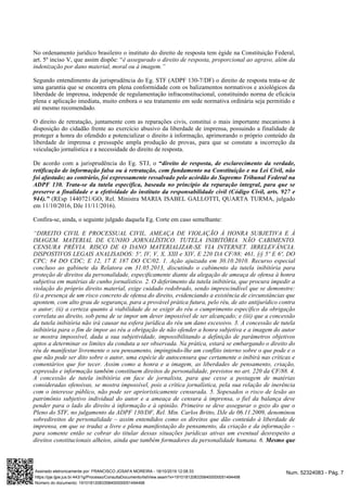 No ordenamento jurídico brasileiro o instituto do direito de resposta tem égide na Constituição Federal,
art. 5º inciso V, que assim dispõe: “é assegurado o direito de resposta, proporcional ao agravo, além da
indenização por dano material, moral ou à imagem.”
Segundo entendimento da jurisprudência do Eg. STF (ADPF 130-7/DF) o direito de resposta trata-se de
uma garantia que se encontra em plena conformidade com os balizamentos normativos e axiológicos da
liberdade de imprensa, independe de regulamentação infraconstitucional, constituindo norma de eficácia
plena e aplicação imediata, muito embora o seu tratamento em sede normativa ordinária seja permitido e
até mesmo recomendado.
O direito de retratação, juntamente com as reparações civis, constitui o mais importante mecanismo à
disposição do cidadão frente ao exercício abusivo da liberdade de imprensa, possuindo a finalidade de
proteger a honra do ofendido e potencializar o direito à informação, aprimorando o próprio conteúdo da
liberdade de imprensa e pressupõe ampla produção de provas, para que se constate a incorreção da
veiculação jornalística e a necessidade do direito de resposta.
De acordo com a jurisprudência do Eg. STJ, o “direito de resposta, de esclarecimento da verdade,
retificação de informação falsa ou à retratação, com fundamento na Constituição e na Lei Civil, não
foi afastado; ao contrário, foi expressamente ressalvado pelo acórdão do Supremo Tribunal Federal na
ADPF 130. Trata-se da tutela específica, baseada no princípio da reparação integral, para que se
preserve a finalidade e a efetividade do instituto da responsabilidade civil (Código Civil, arts. 927 e
(REsp 1440721/GO, Rel. Ministra MARIA ISABEL GALLOTTI, QUARTA TURMA, julgado944).”
em 11/10/2016, DJe 11/11/2016).
Confira-se, ainda, o seguinte julgado daquela Eg. Corte em caso semelhante:
“DIREITO CIVIL E PROCESSUAL CIVIL. AMEAÇA DE VIOLAÇÃO À HONRA SUBJETIVA E À
IMAGEM. MATERIAL DE CUNHO JORNALÍSTICO. TUTELA INIBITÓRIA. NÃO CABIMENTO.
CENSURA PRÉVIA. RISCO DE O DANO MATERIALIZAR-SE VIA INTERNET. IRRELEVÂNCIA.
DISPOSTIVOS LEGAIS ANALISADOS: 5º, IV, V, X, XIII e XIV, E 220 DA CF/88; 461, §§ 5º E 6º, DO
CPC; 84 DO CDC; E 12, 17 E 187 DO CC/02. 1. Ação ajuizada em 30.10.2010. Recurso especial
concluso ao gabinete da Relatora em 31.05.2013, discutindo o cabimento da tutela inibitória para
proteção de direitos da personalidade, especificamente diante da alegação de ameaça de ofensa à honra
subjetiva em matérias de cunho jornalístico. 2. O deferimento da tutela inibitória, que procura impedir a
violação do próprio direito material, exige cuidado redobrado, sendo imprescindível que se demonstre:
(i) a presença de um risco concreto de ofensa do direito, evidenciando a existência de circunstâncias que
apontem, com alto grau de segurança, para a provável prática futura, pelo réu, de ato antijurídico contra
o autor; (ii) a certeza quanto à viabilidade de se exigir do réu o cumprimento específico da obrigação
correlata ao direito, sob pena de se impor um dever impossível de ser alcançado; e (iii) que a concessão
da tutela inibitória não irá causar na esfera jurídica do réu um dano excessivo. 3. A concessão de tutela
inibitória para o fim de impor ao réu a obrigação de não ofender a honra subjetiva e a imagem do autor
se mostra impossível, dada a sua subjetividade, impossibilitando a definição de parâmetros objetivos
aptos a determinar os limites da conduta a ser observada. Na prática, estará se embargando o direito do
réu de manifestar livremente o seu pensamento, impingindo-lhe um conflito interno sobre o que pode e o
que não pode ser dito sobre o autor, uma espécie de autocensura que certamente o inibirá nas críticas e
comentários que for tecer. Assim como a honra e a imagem, as liberdades de pensamento, criação,
expressão e informação também constituem direitos de personalidade, previstos no art. 220 da CF/88. 4.
A concessão de tutela inibitória em face de jornalista, para que cesse a postagem de matérias
consideradas ofensivas, se mostra impossível, pois a crítica jornalística, pela sua relação de inerência
com o interesse público, não pode ser aprioristicamente censurada. 5. Sopesados o risco de lesão ao
patrimônio subjetivo individual do autor e a ameaça de censura à imprensa, o fiel da balança deve
pender para o lado do direito à informação e à opinião. Primeiro se deve assegurar o gozo do que o
Pleno do STF, no julgamento da ADPF 130/DF, Rel. Min. Carlos Britto, DJe de 06.11.2009, denominou
sobredireitos de personalidade – assim entendidos como os direitos que dão conteúdo à liberdade de
imprensa, em que se traduz a livre e plena manifestação do pensamento, da criação e da informação –
para somente então se cobrar do titular dessas situações jurídicas ativas um eventual desrespeito a
direitos constitucionais alheios, ainda que também formadores da personalidade humana. 6. Mesmo que
Num. 52324083 - Pág. 7Assinado eletronicamente por: FRANCISCO JOSAFA MOREIRA - 18/10/2019 12:08:33
https://pje.tjpe.jus.br:443/1g/Processo/ConsultaDocumento/listView.seam?x=19101812083358400000051494498
Número do documento: 19101812083358400000051494498
 