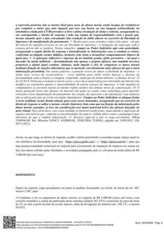 a repressão posterior não se mostre ideal para casos de ofensa moral, sendo incapaz de restabelecer
por completo o status quo ante daquele que teve sua honra ou sua imagem achincalhada, na
sistemática criada pela CF/88 prevalece a livre e plena circulação de ideias e notícias, assegurando-se,
em contrapartida, o direito de resposta e todo um regime de responsabilidades civis e penais que,
mesmo atuando após o fato consumado, têm condição de inibir abusos no exercício da liberdade de
. 7. Mesmo para casos extremos como o dos autos – em queimprensa e de manifestação do pensamento
há notícia de seguidos excessos no uso da liberdade de imprensa – a mitigação da regra que veda a
censura prévia não se justifica. Nessas situações, cumpre ao Poder Judiciário agir com austeridade,
assegurando o amplo direito de resposta e intensificando as indenizações caso a conduta se reitere,
conferindo ao julgado caráter didático, inclusive com vistas a desmotivar comportamentos futuros de
8.igual jaez. A aplicação inflexível e rigorosa da lei também produz efeito preventivo – tal qual o
buscado via tutela inibitória – desestimulando não apenas o próprio ofensor, mas também terceiros
propensos a adotar igual conduta. Ademais, nada impede o Juiz de compensar os danos morais
mediante fixação de sanções alternativas que se mostrem coercitivamente mais eficazes do que a mera
Em outras palavras, a punição severa do abuso à liberdade de imprensa – eindenização pecuniária.
ainda mais severa da recalcitrância – serve também para inibir lesões futuras a direitos da
personalidade como a honra e a imagem, cumprindo, ainda que de forma indireta, os ditames do art. 12
do CC/02.9. O fato de a violação à moral correr o risco de se materializar por intermédio da Internet não
modifica as conclusões quanto à impossibilidade de prévia censura da imprensa. A rede mundial de
computadores se encontra sujeita ao mesmo regime jurídico dos demais meios de comunicação. 10. O
maior potencial lesivo das ofensas via Internet não pode ser usado como subterfúgio para imprimir
restrições à livre manifestação do pensamento, da criação, da expressão e da informação, cuja natureza
não se altera pelo fato de serem veiculadas digitalmente. Cumpre ao Poder Judiciário se adequar frente
à nova realidade social, dando solução para essas novas demandas, assegurando que no exercício do
direito de resposta se utilize o mesmo veículo (Internet), bem como que na fixação da indenização pelos
danos morais causados, se leve em consideração esse maior potencial lesivo das ofensas lançadas no
Para além disso, caso essas medidas se mostrem insuficientes, nada impede a imposição demeio virtual.
sanções alternativas que, conforme as peculiaridades da espécie, tenham efeito coator e pedagógico mais
. (REspeficientes do que a simples indenização. 11. Recurso especial a que se nega provimento
1388994/SP, Rel. Ministra NANCY ANDRIGHI, TERCEIRA TURMA, julgado em 19/09/2013, DJe
29/11/2013).
Assim, no que tange ao direito de resposta, acolho o pleito,permitindo a acionada ocupar espaço igual no
site eletrônico da demandada, qual seja, < > e < >, para quehttps://epoca.globo.com/ https://epoca.com.br/
haja proporcionalidade contextual na resposta para reconstrução da reputação da empresa ora autora em
face dos danos sofridos pelas falsidades e inverdades propagadas pela ré, sob pena de multa diária de R$
1.000,00 (dez mil reais).
DISPOSITIVO
Diante do exposto, julgo procedentes em parte os pedidos formulados na inicial, na forma do art. 487,
inciso I, CPC, para:
1) Condenar o réu ao pagamento de danos morais, no importe de R$ 5.000,00 (cinco mil reais), com
correção monetária a contar da publicação desta sentença (súmula 362 STJ) e acréscimo de juros de mora
de 1% ao mês a partir da data do evento danoso, (data da divulgação da matéria) (art. 398, CC, e súmula
54 STJ).
Num. 52324083 - Pág. 8Assinado eletronicamente por: FRANCISCO JOSAFA MOREIRA - 18/10/2019 12:08:33
https://pje.tjpe.jus.br:443/1g/Processo/ConsultaDocumento/listView.seam?x=19101812083358400000051494498
Número do documento: 19101812083358400000051494498
 