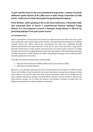 To give a further boost to the non-conventional energy sector, I propose to provide
additional capital infusion of Rs.1,000 crores to Solar Energy Corporation of India
and Rs. 1,500 crores to Indian Renewable Energy Development Agency”
Prime Minister, while speaking at the 3rd RE-Invest Conference in November 2020,
had announced plans to launch a comprehensive National Hydrogen Energy
Mission. It is now proposed to launch a Hydrogen Energy Mission in 2021-22 for
generating hydrogen from green power sources
Oil and Natural Gas:
India's consumption of natural gas has increased at rapid rate than any other fuel in the recent
years. Industries such as power generation, fertilizer, and petrochemical production are shifting
towards natural gas. India's natural gas consumption has been met completely through
domestic production in the past. However, in the last 4-5 years, there has been a huge unmet
demand of natural gas in India, mainly required for the core sectors of the economy. To bridge
this gap, apart from encouraging domestic production, the import of LNG (liquefied natural gas)
is being considered as viable solutions for India’s expected gas shortages. Several LNG terminals
have been planned in the country.
Two LNG terminals have already been commissioned:
1. Petronet LNG Terminal of 5 MTPA (million tonnes per annum) at Dahej.
2. LNG import terminal at Hazira.
Moreover, an in-principle agreement has been reached with Iran for import of 5 MTPA of LNG.
Power and Fertilizer sector remain the two major contributors to natural gas demand in India
and continue to account for more than 55% of gas consumption. India can be divided into six
major regional natural gas markets namely Northern, Western, Central, Southern, Eastern and
North-Eastern market, out of which the Western and Northern markets currently have the
highest consumption due to better pipeline connectivity.
 