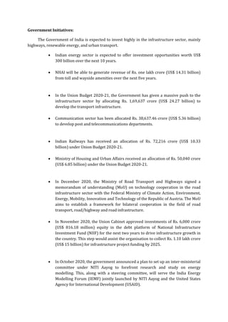Government Initiatives:
The Government of India is expected to invest highly in the infrastructure sector, mainly
highways, renewable energy, and urban transport.
 Indian energy sector is expected to offer investment opportunities worth US$
300 billion over the next 10 years.
 NHAI will be able to generate revenue of Rs. one lakh crore (US$ 14.31 billion)
from toll and wayside amenities over the next five years.
 In the Union Budget 2020-21, the Government has given a massive push to the
infrastructure sector by allocating Rs. 1,69,637 crore (US$ 24.27 billion) to
develop the transport infrastructure.
 Communication sector has been allocated Rs. 38,637.46 crore (US$ 5.36 billion)
to develop post and telecommunications departments.
 Indian Railways has received an allocation of Rs. 72,216 crore (US$ 10.33
billion) under Union Budget 2020-21.
 Ministry of Housing and Urban Affairs received an allocation of Rs. 50,040 crore
(US$ 6.85 billion) under the Union Budget 2020-21.
 In December 2020, the Ministry of Road Transport and Highways signed a
memorandum of understanding (MoU) on technology cooperation in the road
infrastructure sector with the Federal Ministry of Climate Action, Environment,
Energy, Mobility, Innovation and Technology of the Republic of Austria. The MoU
aims to establish a framework for bilateral cooperation in the field of road
transport, road/highway and road infrastructure.
 In November 2020, the Union Cabinet approved investments of Rs. 6,000 crore
(US$ 816.18 million) equity in the debt platform of National Infrastructure
Investment Fund (NIIF) for the next two years to drive infrastructure growth in
the country. This step would assist the organisation to collect Rs. 1.10 lakh crore
(US$ 15 billion) for infrastructure project funding by 2025.
 In October 2020, the government announced a plan to set up an inter-ministerial
committee under NITI Aayog to forefront research and study on energy
modelling. This, along with a steering committee, will serve the India Energy
Modelling Forum (IEMF) jointly launched by NITI Aayog and the United States
Agency for International Development (USAID).
 