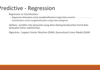 Predictive - Regression
Regression vs Classification :
◦ Regression diterapkan untuk mengklasifikasikan target data numerik
◦ Classification untuk mengklasifikasikan target data kategorial
Aplikasi : prediksi nilai penjualan yang akan datang berdasarkan trend data
penjualan tahun sebelumnya.
Algoritma : Support Vector Machine (SVM), Generalized Linear Model (GLM)
 