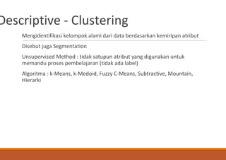 Descriptive - Clustering
Mengidentifikasi kelompok alami dari data berdasarkan kemiripan atribut
Disebut juga Segmentation
Unsupervised Method : tidak satupun atribut yang digunakan untuk
memandu proses pembelajaran (tidak ada label)
Algoritma : k-Means, k-Medoid, Fuzzy C-Means, Subtractive, Mountain,
Hierarki
 