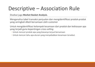 Descriptive – Association Rule
Disebut juga Market Basket Analysis.
Menganalisa tabel transaksi penjualan dan mengidentifikasi produk-produk
yang seringkali dibeli bersamaan oleh customer
Untuk mengidentifikasi kelompok kesamaan dari produk dan kebiasaan apa
yang terjadi guna kepentingan cross-selling
◦ Untuk mencari produk apa yang biasanya terjual bersamaan
◦ Untuk mencari tahu apa aturan yang menyebabkan kesamaan tersebut.
 