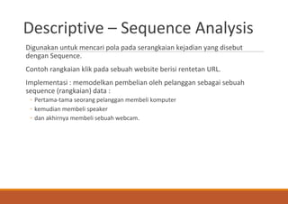 Descriptive – Sequence Analysis
Digunakan untuk mencari pola pada serangkaian kejadian yang disebut
dengan Sequence.
Contoh rangkaian klik pada sebuah website berisi rentetan URL.
Implementasi : memodelkan pembelian oleh pelanggan sebagai sebuah
sequence (rangkaian) data :
◦ Pertama-tama seorang pelanggan membeli komputer
◦ kemudian membeli speaker
◦ dan akhirnya membeli sebuah webcam.
 