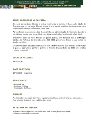 TEMAS ABORDADOS NA PALESTRA
Em uma apresentação técnica e prática mostramos o caminho trilhado pela cidade de
Gramado, que em menos de 30 anos passou de uma pacata localidade de descanso para um
dos principais destinos turísticos de nosso país.
Apresentamos as principais ações desenvolvidas na administração de Gramado, durante o
período que transformou nossa cidade num dos principais pólos turísticos do sul do Brasil.
Explanamos sobre as novas técnicas de gestão pública, com destaque para a certificação
obtida pela Prefeitura de Gramado com a ISO 9001, primeira no Brasil, e seus efeitos na
gestão municipal.
Discorremos sobre as ações desenvolvidas com o Sebrae durante esse período, entre muitas
a que nos oportunizou ganhar o prêmio de Prefeito Empreendedor de 2008, em âmbitos
regional e nacional.
LOCAL DA PALESTRA
Petrópolis/RJ
DATA DO EVENTO
29/09/2015 - terça-feira
PÚBLICO ALVO
- Empresários
- Gestores Públicos
- Associações de Classe
DURAÇÃO
A palestra terá a duração de 2 horas e pode ter seu título, conteúdo e tempo alterados no
foco principal de acordo com o público do evento.
ESTRUTURA NECESSÁRIA
- Sistema de som local com microfone sem fio e integração para notebook;
- Sistema de projeção multimídia;
 