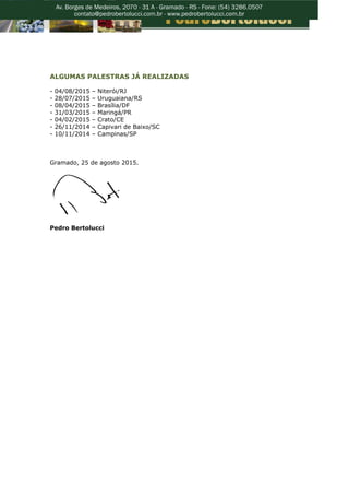 ALGUMAS PALESTRAS JÁ REALIZADAS
- 04/08/2015 – Niterói/RJ
- 28/07/2015 – Uruguaiana/RS
- 08/04/2015 – Brasília/DF
- 31/03/2015 – Maringá/PR
- 04/02/2015 – Crato/CE
- 26/11/2014 – Capivari de Baixo/SC
- 10/11/2014 – Campinas/SP
Gramado, 25 de agosto 2015.
Pedro Bertolucci
 