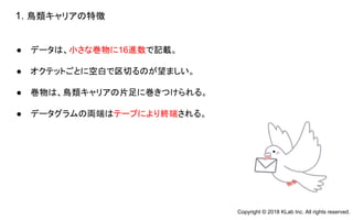 ● データは、小さな巻物に16進数で記載。
● オクテットごとに空白で区切るのが望ましい。
● 巻物は、鳥類キャリアの片足に巻きつけられる。
● データグラムの両端はテープにより終端される。
1. 鳥類キャリアの特徴
Copyright © 2018 KLab Inc. All rights reserved.
 