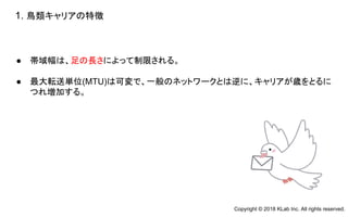● 帯域幅は、足の長さによって制限される。
● 最大転送単位(MTU)は可変で、一般のネットワークとは逆に、キャリアが歳をとるに
つれ増加する。
1. 鳥類キャリアの特徴
Copyright © 2018 KLab Inc. All rights reserved.
 