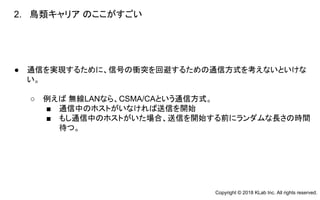 ● 通信を実現するために、信号の衝突を回避するための通信方式を考えないといけな
い。
○ 例えば 無線LANなら、CSMA/CAという通信方式。
■ 通信中のホストがいなければ送信を開始
■ もし通信中のホストがいた場合、送信を開始する前にランダムな長さの時間
待つ。
2. 鳥類キャリア のここがすごい
Copyright © 2018 KLab Inc. All rights reserved.
 