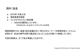 ● 2015年 中途入社
● 福岡事業所勤務
● インフラマネジメント部所属
○ DSASの運用をしています。
岡村 浩史
福岡事業所では、毎週1回の会議の中に”持ちネタコーナー”の時間を設け、ジャンル
を問わず、各自の専門分野や最近気になったことなどを調べて発表しています。
今回の発表は、そこで私が発表したものです。
※DSASとは、KLabのインフラシステムの名称
Copyright © 2018 KLab Inc. All rights reserved.
 