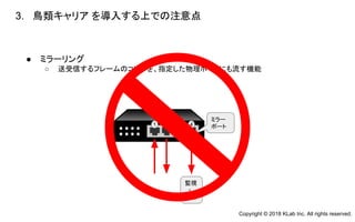 ● ミラーリング
○ 送受信するフレームのコピーを、指定した物理ポートにも流す機能　　
3. 鳥類キャリア を導入する上での注意点
　
1 2 3 4
ミラー
ポート
監視
・
解析
Copyright © 2018 KLab Inc. All rights reserved.
 