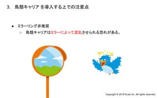 ● ミラーリング非推奨
○ 鳥類キャリアはミラーによって混乱させられる恐れがある。
3. 鳥類キャリア を導入する上での注意点
　
Copyright © 2018 KLab Inc. All rights reserved.
 
