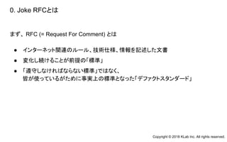 0. Joke RFCとは
まず、 RFC (= Request For Comment) とは
● インターネット関連のルール、技術仕様、情報を記述した文書
● 変化し続けることが前提の「標準」
● 「遵守しなければならない標準」ではなく、
皆が使っているがために事実上の標準となった「デファクトスタンダード」
Copyright © 2018 KLab Inc. All rights reserved.
 