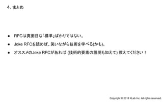 ● RFCは真面目な「標準」ばかりではない。
● Joke RFCを読めば、笑いながら技術を学べる(かも)。
● オススメのJoke RFCがあれば (技術的要素の説明も加えて) 教えてください！
4. まとめ　
Copyright © 2018 KLab Inc. All rights reserved.
 