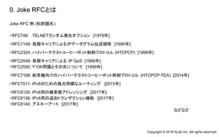 Joke RFC 例 (和訳題名)
・RFC748: TELNETランダム喪失オプション [1978年]
・RFC1149: 鳥類キャリアによるIPデータグラム伝送規格 [1990年]
・RFC2324: ハイパーテクストコーヒーポット制御プロトコル (HTCPCP) [1998年]
・RFC2549: 鳥類キャリアによる IP QoS [1999年]
・RFC2550: Y10K問題とその先について [1999年]
・RFC7168: 給茶機向けのハイパーテクストコーヒーポット制御プロトコル (HTCPCP-TEA) [2014年]
・RFC7511: IPv6のための風光明媚なルーティング [2015年]
・RFC8135: IPv6用の複素数アドレッシング [2017年]
・RFC8136: IPv6用の追加トランザクション機能 [2017年]
・RFC8140: アスキーアート [2017年]
などなど
0. Joke RFCとは
Copyright © 2018 KLab Inc. All rights reserved.
 