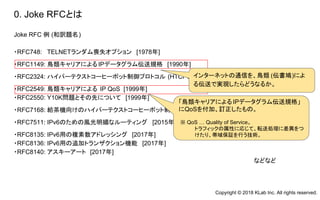 Joke RFC 例 (和訳題名)
・RFC748: TELNETランダム喪失オプション [1978年]
・RFC1149: 鳥類キャリアによるIPデータグラム伝送規格 [1990年]
・RFC2324: ハイパーテクストコーヒーポット制御プロトコル (HTCPCP) [1998年]
・RFC2549: 鳥類キャリアによる IP QoS [1999年]
・RFC2550: Y10K問題とその先について [1999年]
・RFC7168: 給茶機向けのハイパーテクストコーヒーポット制御プロトコル (HTCPCP-TEA) [2014年]
・RFC7511: IPv6のための風光明媚なルーティング [2015年]
・RFC8135: IPv6用の複素数アドレッシング [2017年]
・RFC8136: IPv6用の追加トランザクション機能 [2017年]
・RFC8140: アスキーアート [2017年]
などなど
0. Joke RFCとは
インターネットの通信を、鳥類 (伝書鳩)によ
る伝送で実現したらどうなるか。
「鳥類キャリアによる IPデータグラム伝送規格」
にQoSを付加、訂正したもの。
※ QoS … Quality of Service。
トラフィックの属性に応じて、転送処理に差異をつ
けたり、帯域保証を行う技術。
Copyright © 2018 KLab Inc. All rights reserved.
 
