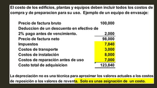 El costo de los edificios, plantas y equipos deben incluir todos los costos de
compra y de preparacion para su uso. Ejemplo de un equipo de envasaje:
Precio de factura bruto 100,000
Deduccion de un descuento en efectivo de
2% pago antes de vencimiento. 2,000
Precio de factura neto 98,000
Impuestos 7,840
Costos de transporte 3,000
Costos de instalación 8,000
Costos de reparación antes de uso 7,000
Costo total de adquisicion 123,840
La depreciación no es una técnica para aproximar los valores actuales a los costos
de reposición o los valores de reventa. Solo es unas asignación de un costo.
 