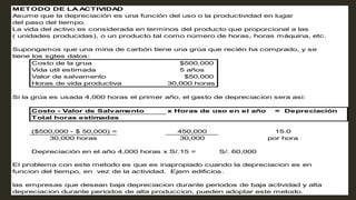 METODO DE LA A
CTIVIDA
D
Asume que la depreciación es una función del uso o la productividad en lugar
del paso del tiempo.
La vida del activo es considerada en terminos del producto que proporcional a las
( unidades producidas), o un producto tal como número de horas, horas máquina, etc.
Supongamos que una mina de carbón tiene una grúa que recién ha comprado, y se
tiene los sgtes datos:
Costo de la grua $500,000
Vida util estimada 5 años
Valor de salvamento $50,000
Horas de vida productiva 30,000 horas
Si la grúa es usada 4,000 horas el primer año, el gasto de depreciacion sera asi:
Costo - Valor de Salvamento x Horas de uso en el año = Depreciación
Total horas estimadas
($500,000 - $ 50,000) = 450,000 15.0
30,000 por hora
Depreciación en el año:4,000 horas x S/.15 = S/. 60,000
El problema con este metodo es que es inapropiado cuando la depreciacion es en
funcion del tiempo, en vez de la actividad. Ejem edificios.
las empresas que desean baja depreciacion durante periodos de baja actividad y alta
depreciacion durante periodos de alta produccion, pueden adoptar este metodo.
30,000 horas
 