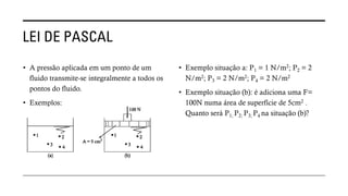 LEI DE PASCAL
• A pressão aplicada em um ponto de um
fluido transmite-se integralmente a todos os
pontos do fluido.
• Exemplos:
• Exemplo situação a: P1 = 1 N/m2; P2 = 2
N/m2; P3 = 2 N/m2; P4 = 2 N/m2
• Exemplo situação (b): é adiciona uma F=
100N numa área de superfície de 5cm2 .
Quanto será P1; P2; P3; P4 na situação (b)?
 