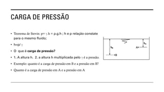 CARGA DE PRESSÃO
• Teorema de Stevin: p= ℽ.h = ρ.g.h ; h e p relação constate
para o mesmo fluido;
• h=p/ ℽ
• O que é carga de pressão?
• 1. A altura h. 2. a altura h multiplicada pelo ℽ é a pressão.
• Exemplo: quanto é a carga de pressão em B e a pressão em B?
• Quanto é a carga de pressão em A e a pressão em A
 