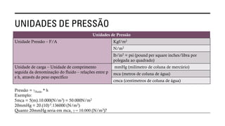 UNIDADES DE PRESSÃO
Unidades de Pressão
Unidade Pressão – F/A Kgf/m2
N/m2
lb/in2 = psi (pound per square inches/libra por
polegada ao quadrado)
Unidade de carga – Unidade de comprimento
seguida da denominação do fluido – relações entre p
e h, através do peso específico
mmHg (milímetro de coluna de mercúrio)
mca (metros de coluna de água)
cmca (centímetros de coluna de água)
Pressão = ℽfluido * h
Exemplo:
5mca = 5(m).10.000(N/m3) = 50.000N/m2
20mmHg = 20.(10)-3.136000 (N/m3)
Quanto 20mmHg seria em mca, ℽ = 10.000 (N/m3)?
 