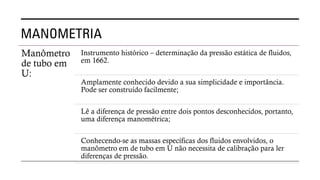MANOMETRIA
Manômetro
de tubo em
U:
Instrumento histórico – determinação da pressão estática de fluidos,
em 1662.
Amplamente conhecido devido a sua simplicidade e importância.
Pode ser construído facilmente;
Lê a diferença de pressão entre dois pontos desconhecidos, portanto,
uma diferença manométrica;
Conhecendo-se as massas específicas dos fluidos envolvidos, o
manômetro em de tubo em U não necessita de calibração para ler
diferenças de pressão.
 
