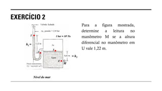 EXERCÍCIO 2
Para a figura mostrada,
determine a leitura no
manômetro M se a altura
diferencial no manômetro em
U vale 1,22 m.
 