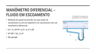 MANÔMETRO DIFERENCIAL –
FLUIDO EM ESCOAMENTO
• Medição da queda de pressão em uma seção de
escoamento ou em um dispositivo de escoamento com um
manômetro diferencial:
• p1+ ℽ1.(a+h)- ℽ2.h- ℽ1.a = p2
• p1-p2 = (ℽ2- ℽ1).h
• Ou pa=pb
 