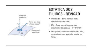 ESTÁTICA DOS
FLUIDOS - REVISÃO
• Pressão: Fn – força normal numa
superfície de uma área;
• dFn – força normal que age num
infinitésimo de área dA – p =dFn/dA
• Para pressão uniforme sobre toda a área,
ou se o interesse é a pressão média: p=
Fn/A
 