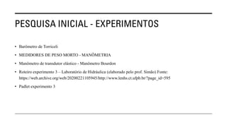PESQUISA INICIAL - EXPERIMENTOS
• Barômetro de Torriceli
• MEDIDORES DE PESO MORTO - MANÔMETRIA
• Manômetro de transdutor elástico - Manômetro Bourdon
• Roteiro experimento 3 – Laboratório de Hidráulica (elaborado pelo prof. Simão) Fonte:
https://web.archive.org/web/20200221105945/http://www.lenhs.ct.ufpb.br/?page_id=595
• Padlet experimento 3
 
