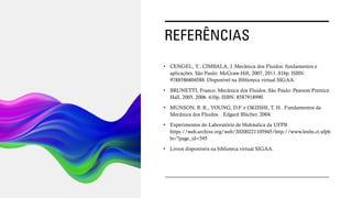 REFERÊNCIAS
• CENGEL, Y.; CIMBALA, J. Mecânica dos Fluidos: fundamentos e
aplicações. São Paulo: McGraw-Hill, 2007, 2011. 816p. ISBN:
9788586804588. Disponível na Biblioteca virtual SIGAA.
• BRUNETTI, Franco. Mecânica dos Fluidos. São Paulo: Pearson Prentice
Hall, 2005, 2006. 410p. ISBN: 8587918990.
• MUNSON, B. R., YOUNG, D.F. e OKIISHI, T. H.. Fundamentos da
Mecânica dos Fluidos. . Edgard Blücher. 2004.
• Experimentos do Laboratório de Hidráulica da UFPB
https://web.archive.org/web/20200221105945/http://www.lenhs.ct.ufpb.
br/?page_id=595
• Livros disponíveis na biblioteca virtual SIGAA.
 