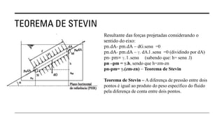 TEOREMA DE STEVIN
Resultante das forças projetadas considerando o
sentido do eixo:
pn.dA- pm.dA – dG.senα =0
pn.dA- pm.dA – ℽ. dA.l .senα =0 (dividindo por dA)
pn- pm= ℽ. l .senα (sabendo que: h= senα .l)
pn –pm = ℽ.h, sendo que h=zm-zn
pn-pm= ℽ.(zm-zn) – Teorema de Stevin
Teorema de Stevin – A diferença de pressão entre dois
pontos é igual ao produto do peso específico do fluido
pela diferença de conta entre dois pontos.
 