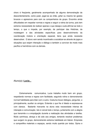 choro é freqüente, geralmente acompanhado de alguma demonstração de
descontentamento, como pular, jogar-se ao chão, gritar ou mesmo ter gestos
bruscos e agressivos para com os companheiros de grupo. Encontra ainda
dificuldades em respeitar normas e regras e seguir a rotina da turma, pois tem
extrema necessidade de realizar apenas o que deseja e auto-afirmar-se todo o
tempo, o que o impede, por exemplo, de participar das Histórias, da
modelagem e das atividades específicas para desenvolvimento da
coordenação motora e orientação espacial, itens que ainda necessita
desenvolver. O aluno vem sendo incentivado a socializar-se através de jogos e
situações que exijam interação e diálogo e também a conviver de modo mais
pacífico e harmônico com os demais.
Aluno(a): Lucia...
Extremamente comunicativa, Lucia trabalha muito bem em grupo,
respeitando normas e regras com facilidade, seguindo rotina e demonstrando
incrível habilidade para lidar com o outro. Costuma travar diálogos, perguntar, e
principalmente, auxiliar os amigos. Entende o que lhe é falado e expressa-se
com clareza. Bastante marcante na aluna esta necessidade intensa de
interação e comunicação. Isto é visível todo o tempo, juntamente com a alegria
que transmite e a empolgação durante a realização das atividades e tarefas.
Muito carinhosa, abraça e dá colo aos amigos, tentando resolver problemas
que surgem no grupo, demonstrando extrema habilidade em liderar. Empresta
e compartilha materiais e espaços, sendo muito querida por todos. Opina e
 
