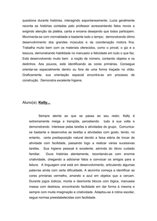 questiona durante histórias, interagindo espontaneamente. Lucia geralmente
reconta as histórias contadas pelo professor acrescentando fatos novos e
exigindo atenção da platéia, canta e encena desejando que todos participem.
Movimenta-se com normalidade e bastante todo o tempo; demonstrando ótimo
desenvolvimento dos grandes músculos e da coordenação motora fina.
Trabalha muito bem com os materiais oferecidos, como o pincel, o giz e a
tesoura, demonstrando habilidade no manuseio e felicidade em tudo o que faz.
Está desenvolvendo muito bem a noção de número, contando objetos e os
dedinhos. Aos poucos, está identificando as cores primárias. Consegue
orientar-se espacialmente dentro ou fora de uma forma traçada no chão.
Graficamente, sua orientação espacial encontra-se em processo de
construção. Demonstra excelente higiene.
Aluno(a): Kelly...
Sempre atenta ao que se passa ao seu redor, Kelly é
extremamente meiga e tranqüila, percebendo tudo à sua volta e
demonstrando interesse pelas tarefas e atividades do grupo. Comunica-
se bastante e desenvolve as tarefas e atividades com gosto, tendo, no
entanto, certa predisposição natural devido a faixa etária de trocar de
atividade com facilidade, passando logo a realizar várias sucessivas
tarefas. Sua higiene pessoal é excelente, advinda do óbvio cuidado
familiar. Ouve histórias atentamente, recontando-as com enorme
criatividade, chegando a adicionar fatos e convocar os amigos para a
leitura. A linguagem oral está em desenvolvimento, articulando algumas
palavras ainda com certa dificuldade. A aluninha começa a identificar as
cores primárias vermelho, amarelo e azul em objetos que a cercam.
Durante jogos lúdicos, monta e desmonta blocos com lógica, manuseia
massa com destreza, encontrando facilidade em dar forma à mesma e
sempre com muita imaginação e criatividade. Adaptou-se à rotina escolar,
segue normas preestabelecidas com facilidade.
 