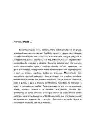 Aluno(a): Maria ...
Bastante amiga de todos, solidária, Maria trabalha muito bem em grupo,
respeitando normas e regras com facilidade, seguindo rotina e demonstrando
incrível habilidade para lidar com o outro. Costuma travar diálogos, perguntar, e
principalmente, auxiliar os amigos, com freqüente comunicação, emprestando e
compartilhando materiais e espaços. Costuma participar com interesse das
tarefas desenvolvidas, opina e questiona durante histórias, reconta-as com
gosto e criatividade, interagindo de forma impressionante, com as personagens
e com os amigos, repetindo gestos do professor. Movimenta-se com
normalidade; demonstrando ótimo desenvolvimento dos grandes músculos e
da coordenação motora fina. Trabalha muito bem com os materiais oferecidos,
como o pincel, o giz e a tesoura, demonstrando habilidade no manuseio e
gosto na realização das tarefas. Está desenvolvendo aos poucos a noção de
número, contando objetos e os dedinhos. Aos poucos, também, está
identificando as cores primárias. Consegue orientar-se espacialmente dentro
ou fora de uma forma traçada no chão. Graficamente, sua orientação espacial
encontra-se em processo de construção. Demonstra excelente higiene e
costuma ser cuidadosa com seus materiais.
 